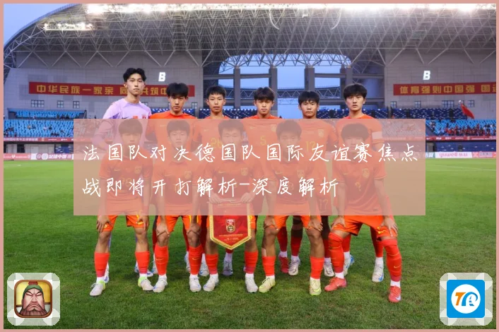 法国队对决德国队国际友谊赛焦点战即将开打解析-深度解析