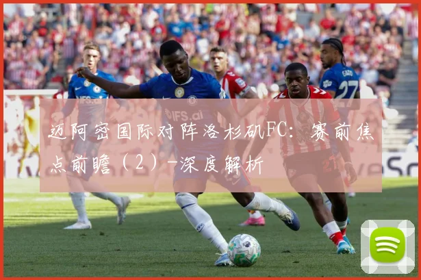 迈阿密国际对阵洛杉矶FC：赛前焦点前瞻（2）-深度解析