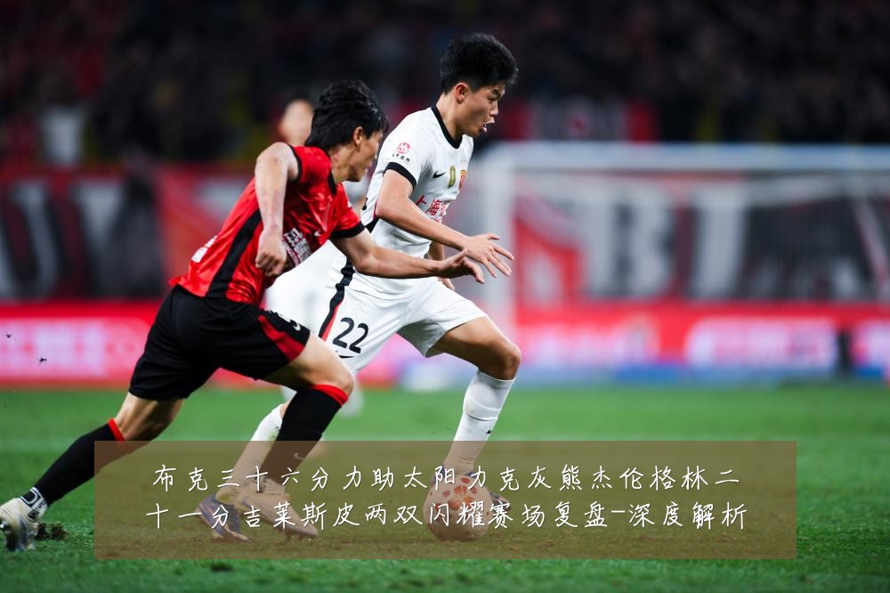 布克三十六分力助太阳力克灰熊杰伦格林二十一分吉莱斯皮两双闪耀赛场复盘-深度解析